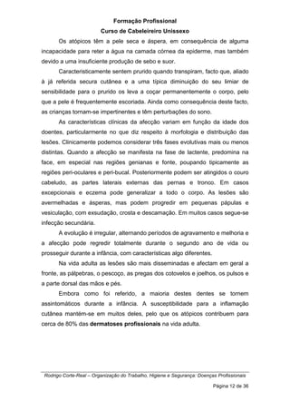 Formação Profissional
Curso de Cabeleireiro Unissexo
Rodrigo Corte-Real – Organização do Trabalho, Higiene e Segurança: Doenças Profissionais
Página 12 de 36
Os atópicos têm a pele seca e áspera, em consequência de alguma
incapacidade para reter a água na camada córnea da epiderme, mas também
devido a uma insuficiente produção de sebo e suor.
Caracteristicamente sentem prurido quando transpiram, facto que, aliado
à já referida secura cutânea e a uma típica diminuição do seu limiar de
sensibilidade para o prurido os leva a coçar permanentemente o corpo, pelo
que a pele é frequentemente escoriada. Ainda como consequência deste facto,
as crianças tornam-se impertinentes e têm perturbações do sono.
As características clínicas da afecção variam em função da idade dos
doentes, particularmente no que diz respeito à morfologia e distribuição das
lesões. Clinicamente podemos considerar três fases evolutivas mais ou menos
distintas. Quando a afecção se manifesta na fase de lactente, predomina na
face, em especial nas regiões genianas e fonte, poupando tipicamente as
regiões peri-oculares e peri-bucal. Posteriormente podem ser atingidos o couro
cabeludo, as partes laterais externas das pernas e tronco. Em casos
excepcionais e eczema pode generalizar a todo o corpo. As lesões são
avermelhadas e ásperas, mas podem progredir em pequenas pápulas e
vesiculação, com exsudação, crosta e descamação. Em muitos casos segue-se
infecção secundária.
A evolução é irregular, alternando períodos de agravamento e melhoria e
a afecção pode regredir totalmente durante o segundo ano de vida ou
prosseguir durante a infância, com características algo diferentes.
Na vida adulta as lesões são mais disseminadas e afectam em geral a
fronte, as pálpebras, o pescoço, as pregas dos cotovelos e joelhos, os pulsos e
a parte dorsal das mãos e pés.
Embora como foi referido, a maioria destes dentes se tornem
assintomáticos durante a infância. A susceptibilidade para a inflamação
cutânea mantém-se em muitos deles, pelo que os atópicos contribuem para
cerca de 80% das dermatoses profissionais na vida adulta.
 