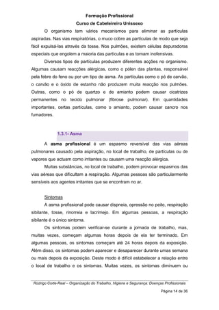 Formação Profissional
Curso de Cabeleireiro Unissexo
Rodrigo Corte-Real – Organização do Trabalho, Higiene e Segurança: Doenças Profissionais
Página 14 de 36
O organismo tem vários mecanismos para eliminar as partículas
aspiradas. Nas vias respiratórias, o muco cobre as partículas de modo que seja
fácil expulsá-las através da tosse. Nos pulmões, existem células depuradoras
especiais que engolem a maioria das partículas e as tornam inofensivas.
Diversos tipos de partículas produzem diferentes acções no organismo.
Algumas causam reacções alérgicas, como o pólen das plantas, responsável
pela febre do feno ou por um tipo de asma. As partículas como o pó de carvão,
o carvão e o óxido de estanho não produzem muita reacção nos pulmões.
Outras, como o pó de quartzo e de amianto podem causar cicatrizes
permanentes no tecido pulmonar (fibrose pulmonar). Em quantidades
importantes, certas partículas, como o amianto, podem causar cancro nos
fumadores.
1.3.1- Asma
A asma profissional é um espasmo reversível das vias aéreas
pulmonares causado pela aspiração, no local de trabalho, de partículas ou de
vapores que actuam como irritantes ou causam uma reacção alérgica.
Muitas substâncias, no local de trabalho, podem provocar espasmos das
vias aéreas que dificultam a respiração. Algumas pessoas são particularmente
sensíveis aos agentes irritantes que se encontram no ar.
Sintomas
A asma profissional pode causar dispneia, opressão no peito, respiração
sibilante, tosse, rinorreia e lacrimejo. Em algumas pessoas, a respiração
sibilante é o único sintoma.
Os sintomas podem verificar-se durante a jornada de trabalho, mas,
muitas vezes, começam algumas horas depois de ela ter terminado. Em
algumas pessoas, os sintomas começam até 24 horas depois da exposição.
Além disso, os sintomas podem aparecer e desaparecer durante umas semana
ou mais depois da exposição. Deste modo é difícil estabelecer a relação entre
o local de trabalho e os sintomas. Muitas vezes, os sintomas diminuem ou
 