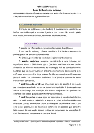 Formação Profissional
Curso de Cabeleireiro Unissexo
Rodrigo Corte-Real – Organização do Trabalho, Higiene e Segurança: Doenças Profissionais
Página 15 de 36
desaparecem durante o fim-de-semana ou nas férias. Os sintomas pioram com
a exposição repetida aos agentes irritantes.
1.4- Distúrbios digestivos
O interior do estômago e do duodeno é marcadamente resistente às
lesões pelo ácido e pelos enzimas digestivos que contém. No entanto, pode
ficar irritado, desenvolver úlceras, obstruir-se e formar tumores.
1.4.1- Gastrite
A gastrite é a inflamação do revestimento mucoso do estômago.
A mucosa do estômago oferece resistência à irritação e normalmente
pode suportar um elevado conteúdo ácido.
No entanto, pode irritar-se e inflamar-se por diferentes motivos.
A gastrite bacteriana segue-se normalmente a uma infecção por
organismos como o Helicobacter pylori (bactérias que crescem nas células
secretoras de muco do revestimento do estômago). Não se conhecem outras
bactérias que se desenvolvam em ambientes normalmente ácidos como o do
estômago, embora muitos tipos possam fazê-lo no caso de o estômago não
produzir ácido. Tal crescimento bacteriano pode provocar gastrite de forma
transitória ou persistente.
A gastrite aguda por stress, o tipo mais grave de gastrite, é provocada
por uma doença ou lesão graves de aparecimento rápido. A lesão pode não
afectar o estômago. Por exemplo, são causas frequentes as queimaduras
extensas e as lesões que provocam hemorragias maciças.
A gastrite erosiva crónica pode ser secundária a substâncias irritantes
como os medicamentos, sobretudo a aspirina e outros anti-inflamatórios não
esteróides (AINE), à doença de Crohn e a infecções bacterianas e virais. Com
este tipo de gastrite, que se desenvolve lentamente em pessoas que, por outro
lado, gozam de boa saúde, podem verificar-se hemorragias ou ulcerações. É
mais frequente em pessoas que abusam de álcool.
 