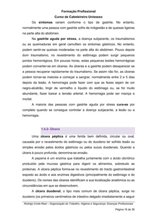 Formação Profissional
Curso de Cabeleireiro Unissexo
Rodrigo Corte-Real – Organização do Trabalho, Higiene e Segurança: Doenças Profissionais
Página 16 de 36
Os sintomas variam conforme o tipo de gastrite. No entanto,
normalmente uma pessoa com gastrite sofre de indigestão e de queixas ligeiras
na parte alta do abdómen.
Na gastrite aguda por stress, a doença subjacente, os traumatismos
ou as queimaduras em geral camuflam os sintomas gástricos. No entanto,
podem sentir-se queixas moderadas na parte alta do abdómen. Pouco depois
dum traumatismo, no revestimento do estômago podem surgir pequenos
pontos hemorrágicos. Em poucas horas, estas pequenas lesões hemorrágicas
podem converter-se em úlceras. As úlceras e a gastrite podem desaparecer se
a pessoa recuperar rapidamente do traumatismo. Se assim não for, as úlceras
podem tornar-se maiores e começar a sangrar, normalmente entre 2 e 5 dias
depois da lesão. A hemorragia pode fazer com que as fezes sejam de cor
negro-alcatrão, tingir de vermelho o líquido do estômago ou, se for muito
abundante, fazer baixar a tensão arterial. A hemorragia pode ser maciça e
mortal.
A maioria das pessoas com gastrite aguda por stress cura-se por
completo quando se consegue controlar a doença subjacente, a lesão ou a
hemorragia.
1.4.2- Úlcera
Uma úlcera péptica é uma ferida bem definida, circular ou oval,
causada por o revestimento do estômago ou do duodeno ter sofrido lesão ou
simples erosão pelos ácidos gástricos ou pelos sucos duodenais. Quando a
úlcera é pouco profunda, denomina-se erosão.
A pepsina é um enzima que trabalha juntamente com o ácido clorídrico
produzido pela mucosa gástrica para digerir os alimentos, sobretudo as
proteínas. A úlcera péptica forma-se no revestimento do tracto gastrointestinal
exposto ao ácido e aos enzimas digestivos (principalmente do estômago e do
duodeno). Os nomes das úlceras identificam a sua localização anatómica ou as
circunstâncias em que se desenvolvem.
A úlcera duodenal, o tipo mais comum de úlcera péptica, surge no
duodeno (os primeiros centímetros de intestino delgado imediatamente a seguir
 