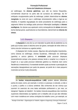 Formação Profissional
Curso de Cabeleireiro Unissexo
Rodrigo Corte-Real – Organização do Trabalho, Higiene e Segurança: Doenças Profissionais
Página 17 de 36
ao estômago). As úlceras gástricas, que são as menos frequentes,
normalmente situam-se na parte alta da curvatura do estômago. Se for
extirpada cirurgicamente parte do estômago, podem desenvolver-se úlceras
marginais na zona em que o estômago remanescente voltou a ligar-se ao
intestino. A repetida regurgitação de ácido procedente do estômago para o
segmento inferior do esófago pode provocar inflamação (esofagite) e úlceras
esofágicas. As úlceras que aparecem como consequência do stress derivado
duma doença grave, queimaduras ou traumatismos, denominam-se úlceras de
stress.
1.4.3- Dispepsia
A dispepsia é uma dor ou um mal-estar na parte alta do abdómen ou no
peito que muitas vezes é descrita como ter gases, sensação de estar cheio ou
como uma dor corrosiva ou urgente (ardor).
A dispepsia tem muitas causas. Algumas são perturbações importantes,
como úlceras do estômago, úlceras duodenais, inflamação do estômago
(gastrite) e cancro gástrico. A ansiedade pode provocar dispepsia
(possivelmente porque uma pessoa ansiosa tende a suspirar ou a inspirar e
engolir ar, o que pode provocar distensão gástrica ou intestinal, bem como
flatulência e meteorismo). A ansiedade também pode aumentar a percepção de
sensações desagradáveis por parte da pessoa, ao ponto de o mais pequeno
incómodo se tornar muito stressante.
1.5- Distúrbios osteoarticulares
As lesões músculo-esqueléticas (LME) podem afectar diferentes
partes do corpo, como, por exemplo, o ombro e o pescoço; o cotovelo, a mão e
o punho; o joelho e a coluna vertebral. São síndromes de dor crónica que
ocorrem no exercício de uma dada actividade profissional e, por isso, se
designam “ligadas ao trabalho”. As lesões músculo-esqueléticas dos membros
superiores relacionadas (ou ligadas) com o trabalho são as que são referidas
com maior insistência em certas condições de trabalho como, por exemplo, as
 