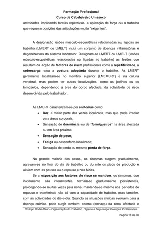 Formação Profissional
Curso de Cabeleireiro Unissexo
Rodrigo Corte-Real – Organização do Trabalho, Higiene e Segurança: Doenças Profissionais
Página 18 de 36
actividades implicando tarefas repetitivas, a aplicação de força ou o trabalho
que requeira posições das articulações muito “exigentes”.
A designação lesões músculo-esqueléticas relacionadas ou ligadas ao
trabalho (LMERT ou LMELT) inclui um conjunto de doenças inflamatórias e
degenerativas do sistema locomotor. Designam-se LMERT ou LMELT (lesões
músculo-esqueléticas relacionadas ou ligadas ao trabalho) as lesões que
resultam da acção de factores de risco profissionais como a repetitividade, a
sobrecarga e/ou a postura adoptada durante o trabalho. As LMERT
geralmente localizam-se no membro superior (LMEMSRT) e na coluna
vertebral, mas podem ter outras localizações, como os joelhos ou os
tornozelos, dependendo a área do corpo afectada, da actividade de risco
desenvolvida pelo trabalhador.
As LMERT caracterizam-se por sintomas como:
• Dor, a maior parte das vezes localizada, mas que pode irradiar
para áreas corporais;
• Sensação de dormência ou de “formigueiros” na área afectada
ou em área próxima;
• Sensação de peso;
• Fadiga ou desconforto localizado;
• Sensação de perda ou mesmo perda de força.
Na grande maioria dos casos, os sintomas surgem gradualmente,
agravam-se no final do dia de trabalho ou durante os picos de produção e
aliviam com as pausas ou o repouso e nas férias.
Se a exposição aos factores de risco se mantiver, os sintomas, que
inicialmente são intermitentes, tornam-se gradualmente persistentes,
prolongando-se muitas vezes pela noite, mantendo-se mesmo nos períodos de
repouso e interferindo não só com a capacidade de trabalho, mas também,
com as actividades do dia-a-dia. Quando as situações clínicas evoluem para a
doença crónica, pode surgir também edema (inchaço) da zona afectada e
 