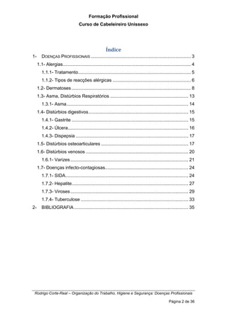 Formação Profissional
Curso de Cabeleireiro Unissexo
Rodrigo Corte-Real – Organização do Trabalho, Higiene e Segurança: Doenças Profissionais
Página 2 de 36
Índice
1- DOENÇAS PROFISSIONAIS .............................................................................. 3
1.1- Alergias.................................................................................................... 4
1.1.1- Tratamento........................................................................................ 5
1.1.2- Tipos de reacções alérgicas ............................................................. 6
1.2- Dermatoses ............................................................................................. 8
1.3- Asma, Distúrbios Respiratórios ............................................................. 13
1.3.1- Asma............................................................................................... 14
1.4- Distúrbios digestivos.............................................................................. 15
1.4.1- Gastrite ........................................................................................... 15
1.4.2- Úlcera.............................................................................................. 16
1.4.3- Dispepsia ........................................................................................ 17
1.5- Distúrbios osteoarticulares .................................................................... 17
1.6- Distúrbios venosos ................................................................................ 20
1.6.1- Varizes............................................................................................ 21
1.7- Doenças infecto-contagiosas................................................................. 24
1.7.1- SIDA................................................................................................ 24
1.7.2- Hepatite........................................................................................... 27
1.7.3- Viroses............................................................................................ 29
1.7.4- Tuberculose .................................................................................... 33
2- BIBLIOGRAFIA ......................................................................................... 35
 