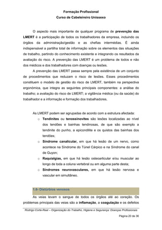 Formação Profissional
Curso de Cabeleireiro Unissexo
Rodrigo Corte-Real – Organização do Trabalho, Higiene e Segurança: Doenças Profissionais
Página 20 de 36
O aspecto mais importante de qualquer programa de prevenção das
LMERT é a participação de todos os trabalhadores da empresa, incluindo os
órgãos da administração/gestão e as chefias intermédias. É ainda
indispensável a partilha total de informação sobre os elementos das situações
de trabalho, partindo do conhecimento existente e integrando os resultados da
avaliação do risco. A prevenção das LMERT é um problema de todos e não
dos médicos e dos trabalhadores com doenças ou lesões.
A prevenção das LMERT passa sempre pela existência de um conjunto
de procedimentos que reduzam o risco de lesões. Esses procedimentos
constituem o modelo de gestão do risco de LMERT, também na perspectiva
ergonómica, que integra as seguintes principais componentes: a análise do
trabalho; a avaliação do risco de LMERT; a vigilância médica (ou da saúde) do
trabalhador e a informação e formação dos trabalhadores.
As LMERT podem ser agrupadas de acordo com a estrutura afectada:
o Tendinites ou tenossinovites são lesões localizadas ao nível
dos tendões e bainhas tendinosas, de que são exemplo a
tendinite do punho, a epicondilite e os quistos das bainhas dos
tendões;
o Síndrome canalicular, em que há lesão de um nervo, como
acontece na Síndrome do Túnel Cárpico e na Síndrome do canal
de Guyon;
o Raquialgias, em que há lesão osteoarticular e/ou muscular ao
longo de toda a coluna vertebral ou em alguma parte desta;
o Síndromes neurovasculares, em que há lesão nervosa e
vascular em simultâneo.
1.6- Distúrbios venosos
As veias levam o sangue de todos os órgãos até ao coração. Os
problemas principais das veias são a inflamação, a coagulação e os defeitos
 