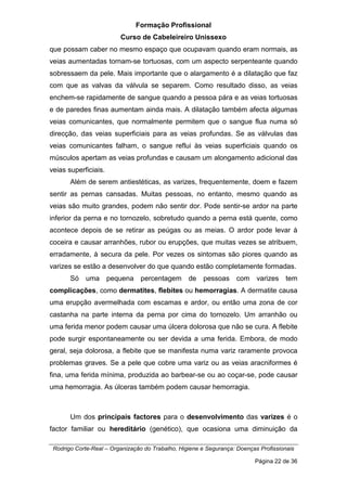 Formação Profissional
Curso de Cabeleireiro Unissexo
Rodrigo Corte-Real – Organização do Trabalho, Higiene e Segurança: Doenças Profissionais
Página 22 de 36
que possam caber no mesmo espaço que ocupavam quando eram normais, as
veias aumentadas tornam-se tortuosas, com um aspecto serpenteante quando
sobressaem da pele. Mais importante que o alargamento é a dilatação que faz
com que as valvas da válvula se separem. Como resultado disso, as veias
enchem-se rapidamente de sangue quando a pessoa pára e as veias tortuosas
e de paredes finas aumentam ainda mais. A dilatação também afecta algumas
veias comunicantes, que normalmente permitem que o sangue flua numa só
direcção, das veias superficiais para as veias profundas. Se as válvulas das
veias comunicantes falham, o sangue reflui às veias superficiais quando os
músculos apertam as veias profundas e causam um alongamento adicional das
veias superficiais.
Além de serem antiestéticas, as varizes, frequentemente, doem e fazem
sentir as pernas cansadas. Muitas pessoas, no entanto, mesmo quando as
veias são muito grandes, podem não sentir dor. Pode sentir-se ardor na parte
inferior da perna e no tornozelo, sobretudo quando a perna está quente, como
acontece depois de se retirar as peúgas ou as meias. O ardor pode levar à
coceira e causar arranhões, rubor ou erupções, que muitas vezes se atribuem,
erradamente, à secura da pele. Por vezes os sintomas são piores quando as
varizes se estão a desenvolver do que quando estão completamente formadas.
Só uma pequena percentagem de pessoas com varizes tem
complicações, como dermatites, flebites ou hemorragias. A dermatite causa
uma erupção avermelhada com escamas e ardor, ou então uma zona de cor
castanha na parte interna da perna por cima do tornozelo. Um arranhão ou
uma ferida menor podem causar uma úlcera dolorosa que não se cura. A flebite
pode surgir espontaneamente ou ser devida a uma ferida. Embora, de modo
geral, seja dolorosa, a flebite que se manifesta numa variz raramente provoca
problemas graves. Se a pele que cobre uma variz ou as veias aracniformes é
fina, uma ferida mínima, produzida ao barbear-se ou ao coçar-se, pode causar
uma hemorragia. As úlceras também podem causar hemorragia.
Um dos principais factores para o desenvolvimento das varizes é o
factor familiar ou hereditário (genético), que ocasiona uma diminuição da
 