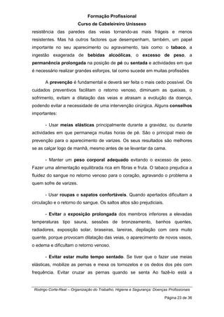 Formação Profissional
Curso de Cabeleireiro Unissexo
Rodrigo Corte-Real – Organização do Trabalho, Higiene e Segurança: Doenças Profissionais
Página 23 de 36
resistência das paredes das veias tornando-as mais frágeis e menos
resistentes. Mas há outros factores que desempenham, também, um papel
importante no seu aparecimento ou agravamento, tais como: o tabaco, a
ingestão exagerada de bebidas alcoólicas, o excesso de peso, a
permanência prolongada na posição de pé ou sentada e actividades em que
é necessário realizar grandes esforços, tal como sucede em muitas profissões
A prevenção é fundamental e deverá ser feita o mais cedo possível. Os
cuidados preventivos facilitam o retorno venoso, diminuem as queixas, o
sofrimento, evitam a dilatação das veias e atrasam a evolução da doença,
podendo evitar a necessidade de uma intervenção cirúrgica. Alguns conselhos
importantes:
- Usar meias elásticas principalmente durante a gravidez, ou durante
actividades em que permaneça muitas horas de pé. São o principal meio de
prevenção para o aparecimento de varizes. Os seus resultados são melhores
se as calçar logo de manhã, mesmo antes de se levantar da cama.
- Manter um peso corporal adequado evitando o excesso de peso.
Fazer uma alimentação equilibrada rica em fibras e fruta. O tabaco prejudica a
fluidez do sangue no retorno venoso para o coração, agravando o problema a
quem sofre de varizes.
- Usar roupas e sapatos confortáveis. Quando apertados dificultam a
circulação e o retorno do sangue. Os saltos altos são prejudiciais.
- Evitar a exposição prolongada dos membros inferiores a elevadas
temperaturas tipo sauna, sessões de bronzeamento, banhos quentes,
radiadores, exposição solar, braseiras, lareiras, depilação com cera muito
quente, porque provocam dilatação das veias, o aparecimento de novos vasos,
o edema e dificultam o retorno venoso.
- Evitar estar muito tempo sentado. Se tiver que o fazer use meias
elásticas, mobilize as pernas e mexa os tornozelos e os dedos dos pés com
frequência. Evitar cruzar as pernas quando se senta Ao fazê-lo está a
 