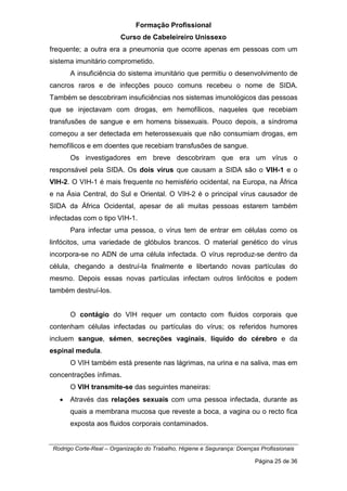 Formação Profissional
Curso de Cabeleireiro Unissexo
Rodrigo Corte-Real – Organização do Trabalho, Higiene e Segurança: Doenças Profissionais
Página 25 de 36
frequente; a outra era a pneumonia que ocorre apenas em pessoas com um
sistema imunitário comprometido.
A insuficiência do sistema imunitário que permitiu o desenvolvimento de
cancros raros e de infecções pouco comuns recebeu o nome de SIDA.
Também se descobriram insuficiências nos sistemas imunológicos das pessoas
que se injectavam com drogas, em hemofílicos, naqueles que recebiam
transfusões de sangue e em homens bissexuais. Pouco depois, a síndroma
começou a ser detectada em heterossexuais que não consumiam drogas, em
hemofílicos e em doentes que recebiam transfusões de sangue.
Os investigadores em breve descobriram que era um vírus o
responsável pela SIDA. Os dois vírus que causam a SIDA são o VIH-1 e o
VIH-2. O VIH-1 é mais frequente no hemisfério ocidental, na Europa, na África
e na Ásia Central, do Sul e Oriental. O VIH-2 é o principal vírus causador de
SIDA da África Ocidental, apesar de ali muitas pessoas estarem também
infectadas com o tipo VIH-1.
Para infectar uma pessoa, o vírus tem de entrar em células como os
linfócitos, uma variedade de glóbulos brancos. O material genético do vírus
incorpora-se no ADN de uma célula infectada. O vírus reproduz-se dentro da
célula, chegando a destruí-la finalmente e libertando novas partículas do
mesmo. Depois essas novas partículas infectam outros linfócitos e podem
também destruí-los.
O contágio do VIH requer um contacto com fluidos corporais que
contenham células infectadas ou partículas do vírus; os referidos humores
incluem sangue, sémen, secreções vaginais, líquido do cérebro e da
espinal medula.
O VIH também está presente nas lágrimas, na urina e na saliva, mas em
concentrações ínfimas.
O VIH transmite-se das seguintes maneiras:
• Através das relações sexuais com uma pessoa infectada, durante as
quais a membrana mucosa que reveste a boca, a vagina ou o recto fica
exposta aos fluidos corporais contaminados.
 