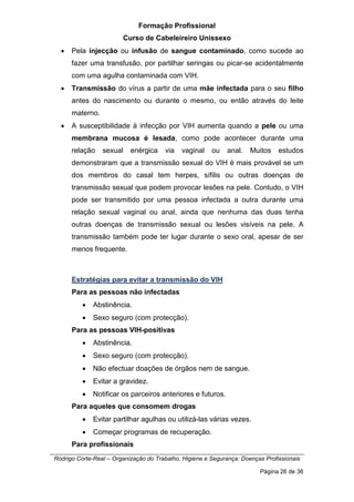 Formação Profissional
Curso de Cabeleireiro Unissexo
Rodrigo Corte-Real – Organização do Trabalho, Higiene e Segurança: Doenças Profissionais
Página 26 de 36
• Pela injecção ou infusão de sangue contaminado, como sucede ao
fazer uma transfusão, por partilhar seringas ou picar-se acidentalmente
com uma agulha contaminada com VIH.
• Transmissão do vírus a partir de uma mãe infectada para o seu filho
antes do nascimento ou durante o mesmo, ou então através do leite
materno.
• A susceptibilidade à infecção por VIH aumenta quando a pele ou uma
membrana mucosa é lesada, como pode acontecer durante uma
relação sexual enérgica via vaginal ou anal. Muitos estudos
demonstraram que a transmissão sexual do VIH é mais provável se um
dos membros do casal tem herpes, sífilis ou outras doenças de
transmissão sexual que podem provocar lesões na pele. Contudo, o VIH
pode ser transmitido por uma pessoa infectada a outra durante uma
relação sexual vaginal ou anal, ainda que nenhuma das duas tenha
outras doenças de transmissão sexual ou lesões visíveis na pele. A
transmissão também pode ter lugar durante o sexo oral, apesar de ser
menos frequente.
Estratégias para evitar a transmissão do VIH
Para as pessoas não infectadas
• Abstinência.
• Sexo seguro (com protecção).
Para as pessoas VIH-positivas
• Abstinência.
• Sexo seguro (com protecção).
• Não efectuar doações de órgãos nem de sangue.
• Evitar a gravidez.
• Notificar os parceiros anteriores e futuros.
Para aqueles que consomem drogas
• Evitar partilhar agulhas ou utilizá-las várias vezes.
• Começar programas de recuperação.
Para profissionais
 