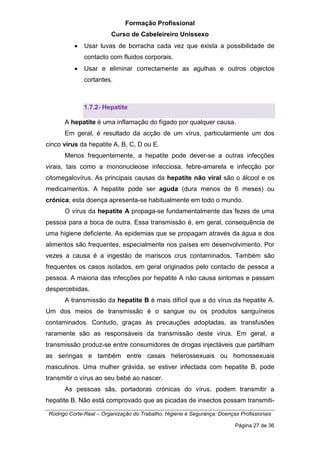 Formação Profissional
Curso de Cabeleireiro Unissexo
Rodrigo Corte-Real – Organização do Trabalho, Higiene e Segurança: Doenças Profissionais
Página 27 de 36
• Usar luvas de borracha cada vez que exista a possibilidade de
contacto com fluidos corporais.
• Usar e eliminar correctamente as agulhas e outros objectos
cortantes.
1.7.2- Hepatite
A hepatite é uma inflamação do fígado por qualquer causa.
Em geral, é resultado da acção de um vírus, particularmente um dos
cinco vírus da hepatite A, B, C, D ou E.
Menos frequentemente, a hepatite pode dever-se a outras infecções
virais, tais como a mononucleose infecciosa, febre-amarela e infecção por
citomegalovírus. As principais causas da hepatite não viral são o álcool e os
medicamentos. A hepatite pode ser aguda (dura menos de 6 meses) ou
crónica; esta doença apresenta-se habitualmente em todo o mundo.
O vírus da hepatite A propaga-se fundamentalmente das fezes de uma
pessoa para a boca de outra. Essa transmissão é, em geral, consequência de
uma higiene deficiente. As epidemias que se propagam através da água e dos
alimentos são frequentes, especialmente nos países em desenvolvimento. Por
vezes a causa é a ingestão de mariscos crus contaminados. Também são
frequentes os casos isolados, em geral originados pelo contacto de pessoa a
pessoa. A maioria das infecções por hepatite A não causa sintomas e passam
despercebidas.
A transmissão da hepatite B é mais difícil que a do vírus da hepatite A.
Um dos meios de transmissão é o sangue ou os produtos sanguíneos
contaminados. Contudo, graças às precauções adoptadas, as transfusões
raramente são as responsáveis da transmissão deste vírus. Em geral, a
transmissão produz-se entre consumidores de drogas injectáveis que partilham
as seringas e também entre casais heterossexuais ou homossexuais
masculinos. Uma mulher grávida, se estiver infectada com hepatite B, pode
transmitir o vírus ao seu bebé ao nascer.
As pessoas sãs, portadoras crónicas do vírus, podem transmitir a
hepatite B. Não está comprovado que as picadas de insectos possam transmiti-
 