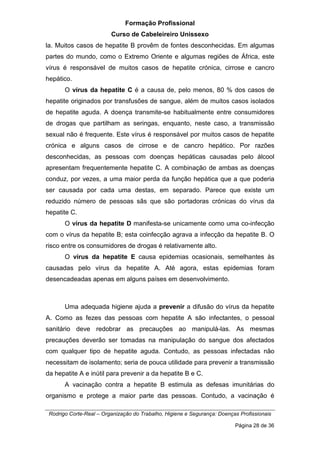 Formação Profissional
Curso de Cabeleireiro Unissexo
Rodrigo Corte-Real – Organização do Trabalho, Higiene e Segurança: Doenças Profissionais
Página 28 de 36
la. Muitos casos de hepatite B provêm de fontes desconhecidas. Em algumas
partes do mundo, como o Extremo Oriente e algumas regiões de África, este
vírus é responsável de muitos casos de hepatite crónica, cirrose e cancro
hepático.
O vírus da hepatite C é a causa de, pelo menos, 80 % dos casos de
hepatite originados por transfusões de sangue, além de muitos casos isolados
de hepatite aguda. A doença transmite-se habitualmente entre consumidores
de drogas que partilham as seringas, enquanto, neste caso, a transmissão
sexual não é frequente. Este vírus é responsável por muitos casos de hepatite
crónica e alguns casos de cirrose e de cancro hepático. Por razões
desconhecidas, as pessoas com doenças hepáticas causadas pelo álcool
apresentam frequentemente hepatite C. A combinação de ambas as doenças
conduz, por vezes, a uma maior perda da função hepática que a que poderia
ser causada por cada uma destas, em separado. Parece que existe um
reduzido número de pessoas sãs que são portadoras crónicas do vírus da
hepatite C.
O vírus da hepatite D manifesta-se unicamente como uma co-infecção
com o vírus da hepatite B; esta coinfecção agrava a infecção da hepatite B. O
risco entre os consumidores de drogas é relativamente alto.
O vírus da hepatite E causa epidemias ocasionais, semelhantes às
causadas pelo vírus da hepatite A. Até agora, estas epidemias foram
desencadeadas apenas em alguns países em desenvolvimento.
Uma adequada higiene ajuda a prevenir a difusão do vírus da hepatite
A. Como as fezes das pessoas com hepatite A são infectantes, o pessoal
sanitário deve redobrar as precauções ao manipulá-las. As mesmas
precauções deverão ser tomadas na manipulação do sangue dos afectados
com qualquer tipo de hepatite aguda. Contudo, as pessoas infectadas não
necessitam de isolamento; seria de pouca utilidade para prevenir a transmissão
da hepatite A e inútil para prevenir a da hepatite B e C.
A vacinação contra a hepatite B estimula as defesas imunitárias do
organismo e protege a maior parte das pessoas. Contudo, a vacinação é
 