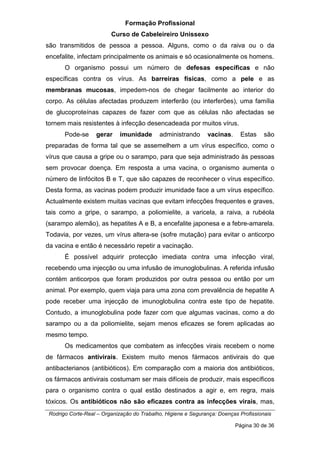Formação Profissional
Curso de Cabeleireiro Unissexo
Rodrigo Corte-Real – Organização do Trabalho, Higiene e Segurança: Doenças Profissionais
Página 30 de 36
são transmitidos de pessoa a pessoa. Alguns, como o da raiva ou o da
encefalite, infectam principalmente os animais e só ocasionalmente os homens.
O organismo possui um número de defesas específicas e não
específicas contra os vírus. As barreiras físicas, como a pele e as
membranas mucosas, impedem-nos de chegar facilmente ao interior do
corpo. As células afectadas produzem interferão (ou interferões), uma família
de glucoproteínas capazes de fazer com que as células não afectadas se
tornem mais resistentes à infecção desencadeada por muitos vírus.
Pode-se gerar imunidade administrando vacinas. Estas são
preparadas de forma tal que se assemelhem a um vírus específico, como o
vírus que causa a gripe ou o sarampo, para que seja administrado às pessoas
sem provocar doença. Em resposta a uma vacina, o organismo aumenta o
número de linfócitos B e T, que são capazes de reconhecer o vírus específico.
Desta forma, as vacinas podem produzir imunidade face a um vírus específico.
Actualmente existem muitas vacinas que evitam infecções frequentes e graves,
tais como a gripe, o sarampo, a poliomielite, a varicela, a raiva, a rubéola
(sarampo alemão), as hepatites A e B, a encefalite japonesa e a febre-amarela.
Todavia, por vezes, um vírus altera-se (sofre mutação) para evitar o anticorpo
da vacina e então é necessário repetir a vacinação.
É possível adquirir protecção imediata contra uma infecção viral,
recebendo uma injecção ou uma infusão de imunoglobulinas. A referida infusão
contém anticorpos que foram produzidos por outra pessoa ou então por um
animal. Por exemplo, quem viaja para uma zona com prevalência de hepatite A
pode receber uma injecção de imunoglobulina contra este tipo de hepatite.
Contudo, a imunoglobulina pode fazer com que algumas vacinas, como a do
sarampo ou a da poliomielite, sejam menos eficazes se forem aplicadas ao
mesmo tempo.
Os medicamentos que combatem as infecções virais recebem o nome
de fármacos antivirais. Existem muito menos fármacos antivirais do que
antibacterianos (antibióticos). Em comparação com a maioria dos antibióticos,
os fármacos antivirais costumam ser mais difíceis de produzir, mais específicos
para o organismo contra o qual estão destinados a agir e, em regra, mais
tóxicos. Os antibióticos não são eficazes contra as infecções virais, mas,
 