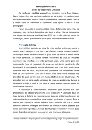 Formação Profissional
Curso de Cabeleireiro Unissexo
Rodrigo Corte-Real – Organização do Trabalho, Higiene e Segurança: Doenças Profissionais
Página 32 de 36
As melhores medidas preventivas consistem numa boa higiene.
Como muitos vírus que produzem catarros se transmitem por contacto com
secreções infectadas, lavar as mãos com frequência, rejeitar os lenços usados
e limpar todos os elementos e superfícies pode ajudar a reduzir a sua
propagação.
Foram propostos e experimentados muitos tratamentos para evitar os
resfriados, mas nenhum demonstrou ser fiável e eficaz. Não se demonstrou
que as grandes doses de vitamina C (até 2000 mg por dia) reduzam o risco de
constipação, nem a quantidade de vírus que a pessoa infectada transmite.
Prevenção da Gripe
Um indivíduo exposto ao vírus da gripe produz anticorpos contra o
mesmo, que o protegem contra uma nova infecção por esse vírus em especial.
De qualquer modo, vacinar-se contra a gripe todos os anos é a melhor forma
de evitar contraí-la. As vacinas contêm variedades do vírus da influenza
inactivados (ou «mortos») ou então partículas virais. Uma vacina pode ser
monovalente (uma só variedade de vírus) ou polivalente (geralmente três
variedades). A monovalente permite administrar uma dose maior contra uma
variedade nova de vírus, enquanto uma polivalente cria resistências contra
mais de uma variedade. Cada ano é criada uma nova vacina baseada nas
previsões de quais os vírus que têm mais probabilidades de causar gripe. As
previsões têm em conta qual a variedade de vírus que predominou durante a
temporada anterior e qual a que está a causar doença noutras partes do
mundo nesse momento.
A vacinação é particularmente importante para aqueles que têm
probabilidade de adoecer gravemente se se infectarem. A vacinação deve ter
lugar durante o Outono, de maneira que as taxas de anticorpos cheguem ao
máximo durante os meses-chave para a gripe, geralmente o Inverno. Para a
maioria dos vacinados, devem decorrer duas semanas até que a vacina
comece a oferecer protecção. No entanto, as crianças e outras pessoas que
nunca estiveram expostas a um vírus da influenza necessitam de receber duas
doses do produto para assim conseguirem uma imunidade adequada.
 