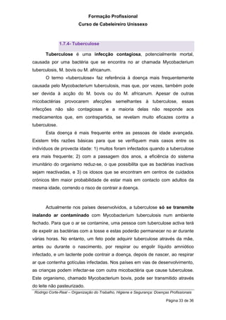 Formação Profissional
Curso de Cabeleireiro Unissexo
Rodrigo Corte-Real – Organização do Trabalho, Higiene e Segurança: Doenças Profissionais
Página 33 de 36
1.7.4- Tuberculose
Tuberculose é uma infecção contagiosa, potencialmente mortal,
causada por uma bactéria que se encontra no ar chamada Mycobacterium
tuberculosis, M. bovis ou M. africanum.
O termo «tuberculose» faz referência à doença mais frequentemente
causada pelo Mycobacterium tuberculosis, mas que, por vezes, também pode
ser devida à acção do M. bovis ou do M. africanum. Apesar de outras
micobactérias provocarem afecções semelhantes à tuberculose, essas
infecções não são contagiosas e a maioria delas não responde aos
medicamentos que, em contrapartida, se revelam muito eficazes contra a
tuberculose.
Esta doença é mais frequente entre as pessoas de idade avançada.
Existem três razões básicas para que se verifiquem mais casos entre os
indivíduos de provecta idade: 1) muitos foram infectados quando a tuberculose
era mais frequente; 2) com a passagem dos anos, a eficiência do sistema
imunitário do organismo reduz-se, o que possibilita que as bactérias inactivas
sejam reactivadas, e 3) os idosos que se encontram em centros de cuidados
crónicos têm maior probabilidade de estar mais em contacto com adultos da
mesma idade, correndo o risco de contrair a doença.
Actualmente nos países desenvolvidos, a tuberculose só se transmite
inalando ar contaminado com Mycobacterium tuberculosis num ambiente
fechado. Para que o ar se contamine, uma pessoa com tuberculose activa terá
de expelir as bactérias com a tosse e estas poderão permanecer no ar durante
várias horas. No entanto, um feto pode adquirir tuberculose através da mãe,
antes ou durante o nascimento, por respirar ou engolir líquido amniótico
infectado, e um lactente pode contrair a doença, depois de nascer, ao respirar
ar que contenha gotículas infectadas. Nos países em vias de desenvolvimento,
as crianças podem infectar-se com outra micobactéria que cause tuberculose.
Este organismo, chamado Mycobacterium bovis, pode ser transmitido através
do leite não pasteurizado.
 