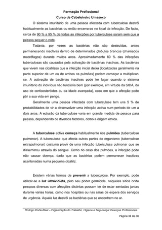 Formação Profissional
Curso de Cabeleireiro Unissexo
Rodrigo Corte-Real – Organização do Trabalho, Higiene e Segurança: Doenças Profissionais
Página 34 de 36
O sistema imunitário de uma pessoa afectada com tuberculose destrói
habitualmente as bactérias ou então encerra-as no local da infecção. De facto,
cerca de 90 % a 95 % de todas as infecções por tuberculose saram sem que a
pessoa sequer o note.
Todavia, por vezes as bactérias não são destruídas, antes
permanecendo inactivas dentro de determinados glóbulos brancos (chamados
macrófagos) durante muitos anos. Aproximadamente 80 % das infecções
tuberculosas são causadas pela activação de bactérias inactivas. As bactérias
que vivem nas cicatrizes que a infecção inicial deixa (localizadas geralmente na
parte superior de um ou de ambos os pulmões) podem começar a multiplicar-
se. A activação de bactérias inactivas pode ter lugar quando o sistema
imunitário do indivíduo não funciona bem (por exemplo, em virtude da SIDA, do
uso de corticosteróides ou da idade avançada), caso em que a afecção pode
pôr a sua vida em perigo.
Geralmente uma pessoa infectada com tuberculose tem uns 5 % de
probabilidades de vir a desenvolver uma infecção activa num período de um a
dois anos. A eclosão da tuberculose varia em grande medida de pessoa para
pessoa, dependendo de diversos factores, como a origem étnica.
A tuberculose activa começa habitualmente nos pulmões (tuberculose
pulmonar). A tuberculose que afecta outras partes do organismo (tuberculose
extrapulmonar) costuma provir de uma infecção tuberculosa pulmonar que se
disseminou através do sangue. Como no caso dos pulmões, a infecção pode
não causar doença, dado que as bactérias podem permanecer inactivas
acantonadas numa pequena cicatriz.
Existem várias formas de prevenir a tuberculose. Por exemplo, pode
utilizar-se a luz ultravioleta, pelo seu poder germicida, naqueles sítios onde
pessoas diversas com afecções distintas possam ter de estar sentadas juntas
durante várias horas, como nos hospitais ou nas salas de espera dos serviços
de urgência. Aquela luz destrói as bactérias que se encontrem no ar.
 