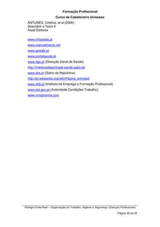 Formação Profissional
Curso de Cabeleireiro Unissexo
Rodrigo Corte-Real – Organização do Trabalho, Higiene e Segurança: Doenças Profissionais
Página 36 de 36
ANTUNES, Cristina, et al (2008)
Descobrir a Terra 9
Areal Editores
www.infopedia.pt
www.manualmerck.net
www.google.pt
www.portalsaude.pt
www.dgs.pt (Direcção Geral de Saúde)
http://medicosdeportugal.saude.sapo.pt/
www.dre.pt (Diário da República)
http://pt.wikipedia.org/wiki/Página_principal
www.iefp.pt (Instituto de Emprego e Formação Profissional)
www.act.gov.pt (Autoridade Condições Trabalho)
www.rcmpharma.com
 