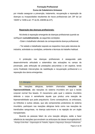 Formação Profissional
Curso de Cabeleireiro Unissexo
Rodrigo Corte-Real – Organização do Trabalho, Higiene e Segurança: Doenças Profissionais
Página 4 de 36
por missão assegurar a prevenção, tratamento, recuperação e reparação de
doenças ou incapacidades resultantes de riscos profissionais (art. 29º da Lei
100/97 e 13/09 e art. 77 do DL 248/99 de 2/7).
Reparação das doenças profissionais:
Há direito à reparação emergente de doenças profissionais quando se
verifiquem cumulativamente, as seguintes condições:
- Estar o trabalhador afectado da correspondente doença profissional;
- Ter estado o trabalhador exposto ao respectivo risco pela natureza da
indústria, actividade ou condições, ambiente e técnicas do trabalho habitual.
A protecção nas doenças profissionais é assegurada pelo
desenvolvimento articulado e sistemático das actuações no campo da
prevenção, pela atribuição de prestações pecuniárias e em espécie, tendo
como finalidade intervenções de reabilitação e recuperação profissional e a
reparação dos danos emergentes.
1.1- Alergias
As reacções alérgicas, também chamadas reacções de
hipersensibilidade, são reacções do sistema imunitário em que o tecido
corporal normal fica lesado. O mecanismo pelo qual o sistema imunitário
defende o corpo é semelhante àquele que produz uma reacção de
hipersensibilidade que pode prejudicá-lo. Como consequência, os anticorpos,
os linfócitos e outras células, que são componentes protectores do sistema
imunitário, participam nas reacções alérgicas tanto como nas reacções às
transfusões sanguíneas, na doença auto-imune e na rejeição de um órgão
transplantado.
Quando as pessoas falam de uma reacção alérgica, estão a fazer
referência às reacções que envolvem os anticorpos da classe imunoglobulina E
 