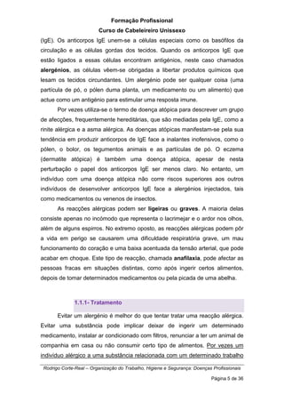 Formação Profissional
Curso de Cabeleireiro Unissexo
Rodrigo Corte-Real – Organização do Trabalho, Higiene e Segurança: Doenças Profissionais
Página 5 de 36
(IgE). Os anticorpos IgE unem-se a células especiais como os basófilos da
circulação e as células gordas dos tecidos. Quando os anticorpos IgE que
estão ligados a essas células encontram antigénios, neste caso chamados
alergénios, as células vêem-se obrigadas a libertar produtos químicos que
lesam os tecidos circundantes. Um alergénio pode ser qualquer coisa (uma
partícula de pó, o pólen duma planta, um medicamento ou um alimento) que
actue como um antigénio para estimular uma resposta imune.
Por vezes utiliza-se o termo de doença atópica para descrever um grupo
de afecções, frequentemente hereditárias, que são mediadas pela IgE, como a
rinite alérgica e a asma alérgica. As doenças atópicas manifestam-se pela sua
tendência em produzir anticorpos de IgE face a inalantes inofensivos, como o
pólen, o bolor, os tegumentos animais e as partículas de pó. O eczema
(dermatite atópica) é também uma doença atópica, apesar de nesta
perturbação o papel dos anticorpos IgE ser menos claro. No entanto, um
indivíduo com uma doença atópica não corre riscos superiores aos outros
indivíduos de desenvolver anticorpos IgE face a alergénios injectados, tais
como medicamentos ou venenos de insectos.
As reacções alérgicas podem ser ligeiras ou graves. A maioria delas
consiste apenas no incómodo que representa o lacrimejar e o ardor nos olhos,
além de alguns espirros. No extremo oposto, as reacções alérgicas podem pôr
a vida em perigo se causarem uma dificuldade respiratória grave, um mau
funcionamento do coração e uma baixa acentuada da tensão arterial, que pode
acabar em choque. Este tipo de reacção, chamada anafilaxia, pode afectar as
pessoas fracas em situações distintas, como após ingerir certos alimentos,
depois de tomar determinados medicamentos ou pela picada de uma abelha.
1.1.1- Tratamento
Evitar um alergénio é melhor do que tentar tratar uma reacção alérgica.
Evitar uma substância pode implicar deixar de ingerir um determinado
medicamento, instalar ar condicionado com filtros, renunciar a ter um animal de
companhia em casa ou não consumir certo tipo de alimentos. Por vezes um
indivíduo alérgico a uma substância relacionada com um determinado trabalho
 