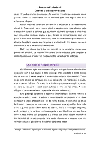 Formação Profissional
Curso de Cabeleireiro Unissexo
Rodrigo Corte-Real – Organização do Trabalho, Higiene e Segurança: Doenças Profissionais
Página 6 de 36
vê-se obrigado a mudar de emprego. As pessoas com alergias sazonais fortes
podem encarar a possibilidade de se transferir para uma região onde não
exista esse alergénio.
Outras medidas consistem em reduzir a exposição a um determinado
alergénio. Por exemplo, uma pessoa alérgica ao pó da casa pode eliminar todo
o mobiliário, tapetes e cortinas que acumulem pó; cobrir colchões e almofadas
com protecções plásticas; aspirar o pó e limpar os compartimentos com um
pano húmido com bastante frequência; usar ar condicionado para reduzir a
elevada humidade interior que favorece a multiplicação dos ácaros do pó e
instalar filtros de ar extremamente eficientes.
Dado que alguns alergénios, em especial os transportados pelo ar, não
podem ser evitados, os médicos costumam utilizar métodos para bloquear a
resposta alérgica e prescrevem medicamentos para aliviar os sintomas.
1.1.2- Tipos de reacções alérgicas
Os diferentes tipos de reacções alérgicas são geralmente classificados
de acordo com a sua causa, a parte do corpo mais afectada e ainda alguns
outros factores. A rinite alérgica é uma reacção alérgica muito comum. Trata-
se de uma alergia às partículas que o ar transporta (em regra pólen e ervas,
mas por vezes bolores, pós e pêlo de animais) e que provocam espirros, ardor,
rinorreia ou congestão nasal, ardor cutâneo e irritação nos olhos. A rinite
alérgica pode ser estacional ou perenial (durante todo o ano).
Esta patologia apresenta a seguinte sintomatologia: quando começa a
estação do pólen, o nariz, o palato, a parte posterior da garganta e os olhos
começam a arder gradualmente ou de forma brusca. Geralmente os olhos
lacrimejam, começam os espirros e costuma cair uma aguadilha clara pelo
nariz. Algumas pessoas têm dores de cabeça, tosse e respiração ofegante;
estão irritáveis e deprimidas; perdem o apetite e têm dificuldade em conciliar o
sono. A face interna das pálpebras e o branco dos olhos podem inflamar-se
(conjuntivite). O revestimento do nariz pode inflamar-se e adoptar uma cor
vermelhoazulada, gotejando e mostrando congestão nasal.
 