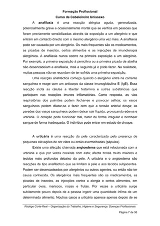 Formação Profissional
Curso de Cabeleireiro Unissexo
Rodrigo Corte-Real – Organização do Trabalho, Higiene e Segurança: Doenças Profissionais
Página 7 de 36
A anafilaxia é uma reacção alérgica aguda, generalizada,
potencialmente grave e ocasionalmente mortal que se verifica em pessoas que
foram previamente sensibilizadas através da exposição a um alergénio e que
entram em contacto directo com o mesmo alergénio uma vez mais. A anafilaxia
pode ser causada por um alergénio. Os mais frequentes são os medicamentos,
as picadas de insectos, certos alimentos e as injecções de imunoterapia
alergénica. A anafilaxia nunca ocorre na primeira exposição a um alergénio.
Por exemplo, a primeira exposição à penicilina ou a primeira picada de abelha
não desencadeiam a anafilaxia, mas a seguinte já o pode fazer. Na realidade,
muitas pessoas não se recordam de ter sofrido uma primeira exposição.
Uma reacção anafiláctica começa quando o alergénio entra na corrente
sanguínea e reage com um anticorpo da classe imunoglobulina E (IgE). Essa
reacção incita as células a libertar histamina e outras substâncias que
participam nas reacções imunes inflamatórias. Como resposta, as vias
respiratórias dos pulmões podem fechar-se e provocar asfixia; os vasos
sanguíneos podem dilatar-se e fazer com que a tensão arterial desça; as
paredes dos vasos sanguíneos podem deixar sair líquido, provocando edema e
urticária. O coração pode funcionar mal, bater de forma irregular e bombear
sangue de forma inadequada. O indivíduo pode entrar em estado de choque.
A urticária é uma reacção da pele caracterizada pela presença de
pequenas elevações de cor clara ou então avermelhadas (pápulas).
Existe uma afecção chamada angioedema que está relacionada com a
urticária e que por vezes coexiste com esta; afecta zonas muito maiores e
tecidos mais profundos debaixo da pele. A urticária e o angioedema são
reacções de tipo anafiláctico que se limitam à pele e aos tecidos subjacentes.
Podem ser desencadeados por alergénios ou outros agentes, ou então não ter
causa conhecida. Os alergénios mais frequentes são os medicamentos, as
picadas de insectos, as injecções contra a alergia e certos alimentos, em
particular ovos, mariscos, nozes e frutas. Por vezes a urticária surge
subitamente pouco depois de a pessoa ingerir uma quantidade ínfima de um
determinado alimento. Noutros casos a urticária aparece apenas depois de se
 