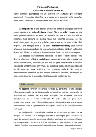 Formação Profissional
Curso de Cabeleireiro Unissexo
Rodrigo Corte-Real – Organização do Trabalho, Higiene e Segurança: Doenças Profissionais
Página 8 de 36
comer grandes quantidades de um alimento em particular (por exemplo,
morangos). Em certas situações, a urticária pode aparecer após infecções
virais, como a hepatite, a mononucleose infecciosa e a rubéola.
A alergia física é uma doença em que os sintomas alérgicos aparecem
como resposta a um estímulo físico, como o frio, a luz solar, o calor ou uma
lesão pouco importante. O ardor, as manchas na pele e a urticária são os
sintomas mais comuns da alergia física. Em algumas pessoas, as vias
respiratórias que chegam aos pulmões apertam-se e torna-se então difícil
respirar. Uma reacção forte à luz solar (fotossensibilidade) pode causar
urticária e manchas inabituais na pele. A fotossensibilidade também pode provir
do uso simultâneo de vários medicamentos ou substâncias aplicadas na pele.
As pessoas especialmente sensíveis ao calor podem contrair uma
doença chamada urticária colinérgica: pequenas zonas de urticária que
picam intensamente, rodeadas por um anel de pele avermelhada. A urticária
colinérgica também surge em virtude do exercício físico, do stress emocional
ou de qualquer outra actividade que provoque sudação. As pessoas
particularmente sensíveis ao frio podem apresentar urticária, inflamação da
pele, asma, rinorreia e congestão nasal quando se expõem ao frio.
1.2- Dermatoses
O eczema, também designado dermite ou dermatite, é uma reacção
inflamatória da pele, de evolução aguda, subaguda ou crónica, que resulta da
actuação de factores de natureza endógena ou exógena, actuando
isoladamente ou de forma combinada. As lesões são em geral muito
pruriginosas e o processo inflamatório assume intensidade maior ou menor em
conformidade com a agressividade do agente causal e da susceptibilidade
individual.
A manifestação clínica inicial consiste na ruborização da pele que se
designa de eritema. Se a reacção persistir a inflamação pode acentuar-se,
surgindo sucessivamente pequenas pápulas, vesículas de conteúdo líquido
claro ou purulento que podem rebentar e exsudar ou, por confluência, dar lugar
 
