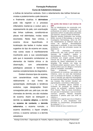 Formação Profissional
Curso de Cabeleireiro Unissexo
Rodrigo Corte-Real – Organização do Trabalho, Higiene e Segurança: Doenças Profissionais
Página 9 de 36
a bolhas de tamanhos variáveis. Com o rebentamento das bolhas formam-se
crostas e posteriormente a pele descama
e finalmente cicatriza. A dermatose
pode não regredir e o processo
inflamatório manter-se e evoluir para o
espessamento da pele, com acentuação
das linhas cutâneas, constituindo-se
placas mal delimitadas, muitas vezes
escoriadas. Nesta fase crónica, o
eczema diz-se liquenificado. A
localização das lesões é muitas vezes
sugestiva do tipo de eczema em causa,
mas outras vezes é manifestamente
insuficiente para a sua caracterização
pelo que é necessário correlacionar os
elementos da história clínica e da
observação, com antecedentes
patológicos pessoais e familiares e
exames complementares de diagnóstico.
Existem diversos tipos de eczema,
com características muito distintas,
relativamente à sua forma de
apresentação, distribuição e tendência
evolutiva, cujas designações foram
consagradas pelo uso, pelo que, ora são
chamadas de dermite, ora são rotuladas
de eczema. Assim se distinguem a
dermite ou eczema atópico, a dermite
ou eczema de contacto, a dermite
seborreica, o eczema numular, o
eczema desidrótico, o líquen simples
crónico, o eczema varicoso e a dermite
asteatósica
Um quinto das baixas é por doença de
pele
São os trabalhadores da construção civil,
indústria, metalúrgica, cabeleireiros e
profissionais do sector da saúde que mais
agressões sofrem na pele pelas actividades
que exercem, avança o Diário de Notícias.
Segundo estudos publicados nas revistas
British Journal of Dermatology e Jounal of
Investigative Dermatology, cerca de 20%
dos trabalhadores já meteram baixa por
causa de doenças dermatológicas
associadas à profissão. O que torna estes
problemas uma das principais causas de
absentismo.
"São as chamadas dermatoses
profissionais, das mais comuns entre as
doenças de trabalho", explica o
dermatologista António Pinto Soares. As
profissões que exigem grande trabalho
manual são as mais problemáticas e as
pessoas de classe média-baixa as mais
atingidas. "No entanto, em todas as
profissões podem aparecer casos. Tive um
doente polícia que era alérgico à borracha
preta do cassetete", exemplifica.
Estes problemas manifestam-se
normalmente em eczemas, que podem ser
irritativos, como no caso das domésticas
com os produtos de limpeza, ou alérgicos,
como a reacção que algumas empregadas
de supermercado fazem ao níquel existente
nas moedas. Mas também resultam em
pigmentações, comichões e inflamações.
(S) "Já aconselhei alguns doentes a
mudarem de ambiente de trabalho e
mesmo de profissão", sublinha António
Pinto Soares. "Mas há casos dramáticos,
em que isso é impossível, e que se tornam
crónicos", garante. "Nessas situações
educamos a pessoa para que evite ao
máximo o
contacto com o agente que cria a irritação e
procedemos a uma terapêutica com
pomadas ou comprimidos, principalmente
de cortisona." (S)
Noticia retirada de www.rcmpharma.com
 