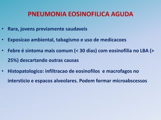 PNEUMONIA EOSINOFILICA AGUDA

• Rara, jovens previamente saudaveis

• Exposicao ambiental, tabagismo e uso de medicacoes

• Febre é sintoma mais comum (< 30 dias) com eosinofilia no LBA (>
  25%) descartando outras causas

• Histopatologico: infiltracao de eosinofilos e macrofagos no
  intersticio e espacos alveolares. Podem formar microabscessos
 