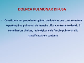 DOENÇA PULMONAR DIFUSA

• Constituem um grupo heterogêneo de doenças que comprometem
   o parênquima pulmonar de maneira difusa, entretanto devido à
     semelhanças clinicas, radiológicas e de função pulmonar são
                      classificadas em conjunto
 