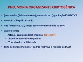 PNEUMONIA ORGANIZANTE CRIPTOGÊNICA

• Bronquiolite Obliterante com Pneumonia em Organização IDIOPATICA

• Evolução subagudo a crônico

• Não fumantes (2:1), ambos sexos e com media de 55 anos

• Quadro clinico
   – Astenia, perda ponderal, mialgia e febre (50%)
   – Dispnéia e tosse são frequentes
   – EC localizados ou bilaterais
• Teste de Função Pulmonar: padrão restritivo e redução da DLCO
 