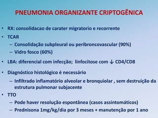 PNEUMONIA ORGANIZANTE CRIPTOGÊNICA

• RX: consolidacao de carater migratorio e recorrente
• TCAR
   – Consolidação subpleural ou peribroncovascular (90%)
   – Vidro fosco (60%)
• LBA: diferencial com infecção; linfocitose com ↓ CD4/CD8

• Diagnóstico histológico é necessário
   – Infiltrado inflamatório alveolar e bronquiolar , sem destruição da
     estrutura pulmonar subjacente
• TTO
   – Pode haver resolução espontânea (casos assintomáticos)
   – Prednisona 1mg/kg/dia por 3 meses + manutenção por 1 ano
 