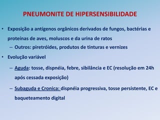 PNEUMONITE DE HIPERSENSIBILIDADE

• Exposição a antígenos orgânicos derivados de fungos, bactérias e
  proteínas de aves, moluscos e da urina de ratos
   – Outros: piretróides, produtos de tinturas e vernizes
• Evolução variável

   – Aguda: tosse, dispnéia, febre, sibilância e EC (resolução em 24h
     após cessada exposição)

   – Subaguda e Cronica: dispnéia progressiva, tosse persistente, EC e
     baqueteamento digital
 