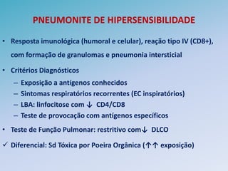 PNEUMONITE DE HIPERSENSIBILIDADE

• Resposta imunológica (humoral e celular), reação tipo IV (CD8+),
  com formação de granulomas e pneumonia intersticial

• Critérios Diagnósticos
   –   Exposição a antígenos conhecidos
   –   Sintomas respiratórios recorrentes (EC inspiratórios)
   –   LBA: linfocitose com ↓ CD4/CD8
   –   Teste de provocação com antígenos específicos
• Teste de Função Pulmonar: restritivo com↓ DLCO

 Diferencial: Sd Tóxica por Poeira Orgânica (↑↑ exposição)
 