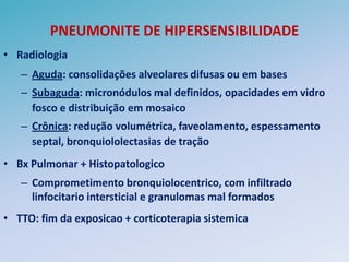 PNEUMONITE DE HIPERSENSIBILIDADE
• Radiologia
   – Aguda: consolidações alveolares difusas ou em bases
   – Subaguda: micronódulos mal definidos, opacidades em vidro
     fosco e distribuição em mosaico
   – Crônica: redução volumétrica, faveolamento, espessamento
     septal, bronquiololectasias de tração
• Bx Pulmonar + Histopatologico
   – Comprometimento bronquiolocentrico, com infiltrado
     linfocitario intersticial e granulomas mal formados
• TTO: fim da exposicao + corticoterapia sistemica
 