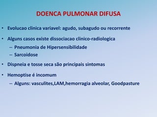 DOENCA PULMONAR DIFUSA

• Evolucao clinica variavel: agudo, subagudo ou recorrente

• Alguns casos existe dissociacao clinico-radiologica
   – Pneumonia de Hipersensibilidade
   – Sarcoidose
• Dispneia e tosse seca são principais sintomas

• Hemoptise é incomum
   – Alguns: vasculites,LAM,hemorragia alveolar, Goodpasture
 