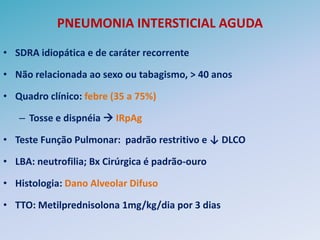 PNEUMONIA INTERSTICIAL AGUDA

• SDRA idiopática e de caráter recorrente

• Não relacionada ao sexo ou tabagismo, > 40 anos

• Quadro clínico: febre (35 a 75%)

   – Tosse e dispnéia  IRpAg

• Teste Função Pulmonar: padrão restritivo e ↓ DLCO

• LBA: neutrofilia; Bx Cirúrgica é padrão-ouro

• Histologia: Dano Alveolar Difuso

• TTO: Metilprednisolona 1mg/kg/dia por 3 dias
 