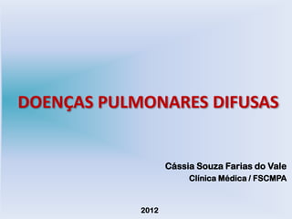 DOENÇAS PULMONARES DIFUSAS


                   Cássia Souza Farias do Vale
                        Clínica Médica / FSCMPA


            2012
 
