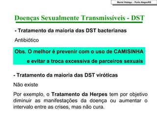 Mariel Hidalgo - Porto Alegre/RS
                                          Mariel Hidalgo - Porto Alegre/RS




Doenças Sexualmente Transmissíveis - DST
- Tratamento da maioria das DST bacterianas
Antibiótico

Obs. O melhor é prevenir com o uso de CAMISINHA
     e evitar a troca excessiva de parceiros sexuais

- Tratamento da maioria das DST viróticas
Não existe
Por exemplo, o Tratamento da Herpes tem por objetivo
diminuir as manifestações da doença ou aumentar o
intervalo entre as crises, mas não cura.
 