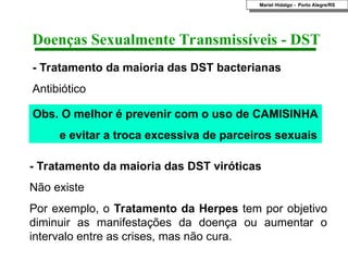 - Tratamento da maioria das DST viróticas
Não existe
Por exemplo, o Tratamento da Herpes tem por objetivo
diminuir as manifestações da doença ou aumentar o
intervalo entre as crises, mas não cura.
- Tratamento da maioria das DST bacterianas
Antibiótico
Doenças Sexualmente Transmissíveis - DST
Obs. O melhor é prevenir com o uso de CAMISINHA
e evitar a troca excessiva de parceiros sexuais
Mariel Hidalgo - Porto Alegre/RS
 