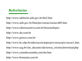 Referências
http://www.adolesite.aids.gov.br/dst2.htm
http://www.aids.gov.br/final/prevencao/carnaval05.htm
http://www.editorasaraiva.com.br/biosonialopes/
http://www.dst.com.br
http://www.gineco.com.br/
http://www.hc.ufpr.br/adm/ascom/pipa/prevencao/prevencao1.htm
http://www.ucg.br/site_docente/edu/teresa_cristina/download.php
http://www.catanduvaemdia.com/dst.htm
http://www.biomania.com.br
 