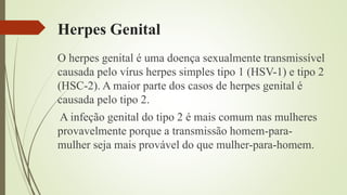 Herpes Genital
O herpes genital é uma doença sexualmente transmissível
causada pelo vírus herpes simples tipo 1 (HSV-1) e tipo 2
(HSC-2). A maior parte dos casos de herpes genital é
causada pelo tipo 2.
A infeção genital do tipo 2 é mais comum nas mulheres
provavelmente porque a transmissão homem-para-
mulher seja mais provável do que mulher-para-homem.
 