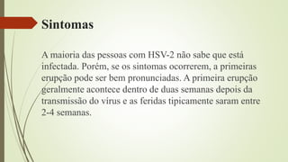 Sintomas
A maioria das pessoas com HSV-2 não sabe que está
infectada. Porém, se os sintomas ocorrerem, a primeiras
erupção pode ser bem pronunciadas. A primeira erupção
geralmente acontece dentro de duas semanas depois da
transmissão do vírus e as feridas tipicamente saram entre
2-4 semanas.
 