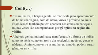 Cont(…)
Nas mulheres, a herpes genital se manifesta pelo aparecimento
de bolhas na vagina, colo do útero, vulva e próximo ao ânus .
Essas lesões também podem aparecer nas coxas ou nádegas e
muitas vezes são acompanhadas por gânglios na região da
virilha.
A herpes genital masculina se manifesta sob a forma de bolhas
tanto no pênis como em torno dos testículos, no ânus, coxas e
nádegas. Assim como entre as mulheres, também podem surgir
gânglios na virilha.
 