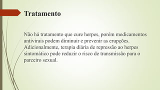 Tratamento
Não há tratamento que cure herpes, porém medicamentos
antivirais podem diminuir e prevenir as erupções.
Adicionalmente, terapia diária de repressão ao herpes
sintomático pode reduzir o risco de transmissão para o
parceiro sexual.
 