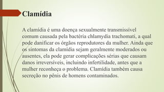 Clamídia
A clamídia é uma doença sexualmente transmissível
comum causada pela bactéria chlamydia trachomati, a qual
pode danificar os órgãos reprodutores da mulher. Ainda que
os sintomas da clamídia sejam geralmente moderados ou
ausentes, ela pode gerar complicações sérias que causam
danos irreversíveis, incluindo infertilidade, antes que a
mulher reconheça o problema. Clamídia também causa
secreção no pênis de homens contaminados.
 