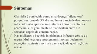 Sintomas
Clamídia é conhecida como uma doença “silenciosa”
porque em torno de 3/4 das mulheres e metade dos homens
infectados não apresentam sintomas. Caso os sintomas
apareçam, eles geralmente se manifestam entre 1-3
semanas depois da contaminação.
Nas mulheres a bactéria inicialmente infecta o cérvix e a
uretra. Mulheres que apresentam sintomas podem ter
secreções vaginais anormais e sensação de queimação ao
urinar.
 