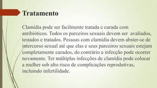Tratamento
Clamídia pode ser facilmente tratada e curada com
antibióticos. Todos os parceiros sexuais devem ser avaliados,
testados e tratados. Pessoas com clamídia devem abster-se de
intercurso sexual até que elas e seus parceiros sexuais estejam
completamente curados, do contrário a infecção pode ocorrer
novamente. Ter múltiplas infecções de clamídia pode colocar
a mulher sob alto risco de complicações reprodutivas,
incluindo infertilidade.
 