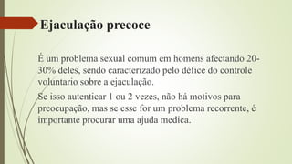 Ejaculação precoce
É um problema sexual comum em homens afectando 20-
30% deles, sendo caracterizado pelo défice do controle
voluntario sobre a ejaculação.
Se isso autenticar 1 ou 2 vezes, não há motivos para
preocupação, mas se esse for um problema recorrente, é
importante procurar uma ajuda medica.
 