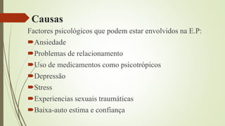 Causas
Factores psicológicos que podem estar envolvidos na E.P:
Ansiedade
Problemas de relacionamento
Uso de medicamentos como psicotrópicos
Depressão
Stress
Experiencias sexuais traumáticas
Baixa-auto estima e confiança
 