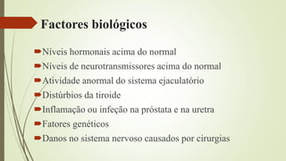 Factores biológicos
Níveis hormonais acima do normal
Níveis de neurotransmissores acima do normal
Atividade anormal do sistema ejaculatório
Distúrbios da tiroide
Inflamação ou infeção na próstata e na uretra
Fatores genéticos
Danos no sistema nervoso causados por cirurgias
 