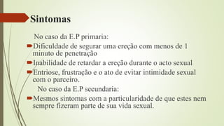 Sintomas
No caso da E.P primaria:
Dificuldade de segurar uma ereção com menos de 1
minuto de penetração
Inabilidade de retardar a ereção durante o acto sexual
Entriose, frustração e o ato de evitar intimidade sexual
com o parceiro.
No caso da E.P secundaria:
Mesmos sintomas com a particularidade de que estes nem
sempre fizeram parte de sua vida sexual.
 