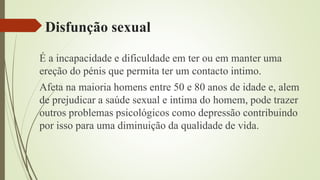Disfunção sexual
É a incapacidade e dificuldade em ter ou em manter uma
ereção do pénis que permita ter um contacto intimo.
Afeta na maioria homens entre 50 e 80 anos de idade e, alem
de prejudicar a saúde sexual e intima do homem, pode trazer
outros problemas psicológicos como depressão contribuindo
por isso para uma diminuição da qualidade de vida.
 
